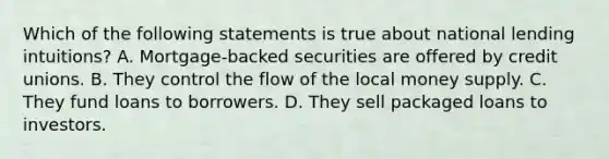 Which of the following statements is true about national lending intuitions? A. Mortgage-backed securities are offered by credit unions. B. They control the flow of the local money supply. C. They fund loans to borrowers. D. They sell packaged loans to investors.