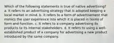 Which of the following statements is true of native advertising? a. It refers to an advertising strategy that is adopted keeping a local market in mind. b. It refers to a form of advertisement that mimics the user experience into which it is placed in terms of form and function. c. It refers to a company advertising its products to its internal stakeholders. d. It refers to using a well-established product of a company for advertising a new product introduced by the same company.