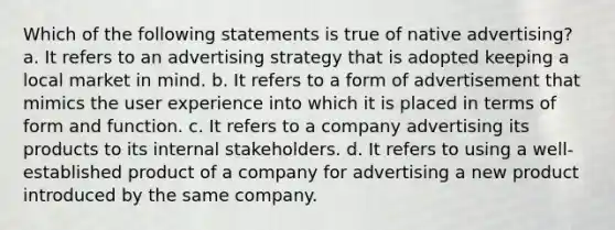 Which of the following statements is true of native advertising? a. It refers to an advertising strategy that is adopted keeping a local market in mind. b. It refers to a form of advertisement that mimics the user experience into which it is placed in terms of form and function. c. It refers to a company advertising its products to its internal stakeholders. d. It refers to using a well-established product of a company for advertising a new product introduced by the same company.