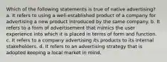 Which of the following statements is true of native advertising? a. It refers to using a well-established product of a company for advertising a new product introduced by the same company. b. It refers to a form of advertisement that mimics the user experience into which it is placed in terms of form and function. c. It refers to a company advertising its products to its internal stakeholders. d. It refers to an advertising strategy that is adopted keeping a local market in mind.