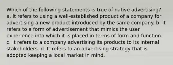 Which of the following statements is true of native advertising? a. It refers to using a well-established product of a company for advertising a new product introduced by the same company. b. It refers to a form of advertisement that mimics the user experience into which it is placed in terms of form and function. c. It refers to a company advertising its products to its internal stakeholders. d. It refers to an advertising strategy that is adopted keeping a local market in mind.