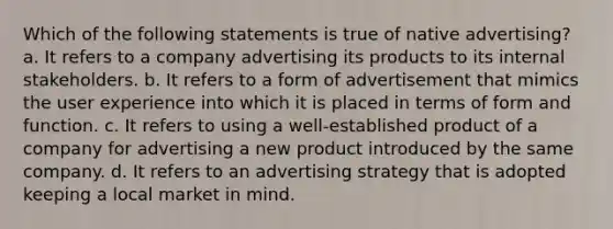 Which of the following statements is true of native advertising? a. It refers to a company advertising its products to its internal stakeholders. b. It refers to a form of advertisement that mimics the user experience into which it is placed in terms of form and function. c. It refers to using a well-established product of a company for advertising a new product introduced by the same company. d. It refers to an advertising strategy that is adopted keeping a local market in mind.