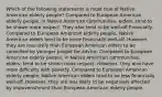 Which of the following statements is most true of Native American elderly people? Compared to European American elderly people, in Native American communities, elders, tend to be shown more respect. They also tend to be well-off financially. Compared to European American elderly people, Native American elders tend to be more financially well-off. However, they are less likely than European American elders to be consulted by younger people for advice. Compared to European American elderly people, in Native American communities, elders, tend to be shown more respect. However, they also have more difficulty with poverty. Compared to European American elderly people, Native American elders tend to be less financially well-off. However, they are less likely to be negatively affected by impoverishment than European American elderly people.