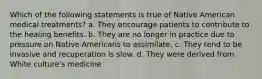 Which of the following statements is true of Native American medical treatments? a. They encourage patients to contribute to the healing benefits. b. They are no longer in practice due to pressure on Native Americans to assimilate. c. They tend to be invasive and recuperation is slow. d. They were derived from White culture's medicine