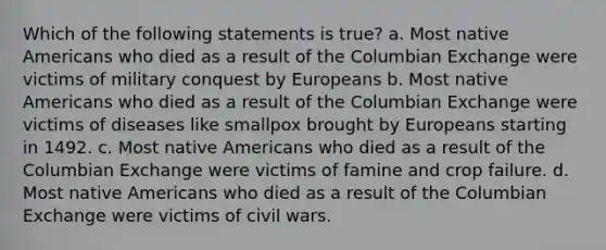 Which of the following statements is true? a. Most native Americans who died as a result of the Columbian Exchange were victims of military conquest by Europeans b. Most native Americans who died as a result of the Columbian Exchange were victims of diseases like smallpox brought by Europeans starting in 1492. c. Most native Americans who died as a result of the Columbian Exchange were victims of famine and crop failure. d. Most native Americans who died as a result of the Columbian Exchange were victims of civil wars.