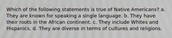 Which of the following statements is true of Native Americans? a. They are known for speaking a single language. b. They have their roots in the African continent. c. They include Whites and Hispanics. d. They are diverse in terms of cultures and religions.