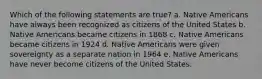 Which of the following statements are true? a. Native Americans have always been recognized as citizens of the United States b. Native Americans became citizens in 1868 c. Native Americans became citizens in 1924 d. Native Americans were given sovereignty as a separate nation in 1964 e. Native Americans have never become citizens of the United States.