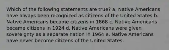 Which of the following statements are true? a. Native Americans have always been recognized as citizens of the United States b. Native Americans became citizens in 1868 c. Native Americans became citizens in 1924 d. Native Americans were given sovereignty as a separate nation in 1964 e. Native Americans have never become citizens of the United States.