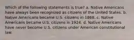 Which of the following statements is true? a. Native Americans have always been recognized as citizens of the United States. b. Native Americans became U.S. citizens in 1868. c. Native Americans became U.S. citizens in 1924. d. Native Americans have never become U.S. citizens under American constitutional law.