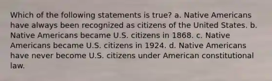 Which of the following statements is true? a. Native Americans have always been recognized as citizens of the United States. b. Native Americans became U.S. citizens in 1868. c. Native Americans became U.S. citizens in 1924. d. Native Americans have never become U.S. citizens under American constitutional law.