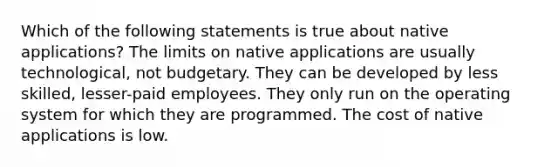 Which of the following statements is true about native applications? The limits on native applications are usually technological, not budgetary. They can be developed by less skilled, lesser-paid employees. They only run on the operating system for which they are programmed. The cost of native applications is low.