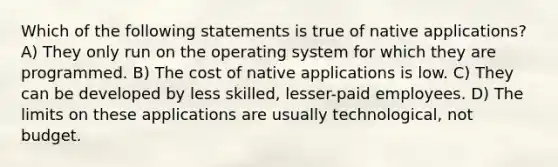 Which of the following statements is true of native applications? A) They only run on the operating system for which they are programmed. B) The cost of native applications is low. C) They can be developed by less skilled, lesser-paid employees. D) The limits on these applications are usually technological, not budget.