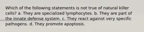 Which of the following statements is not true of natural killer cells? a. They are specialized lymphocytes. b. They are part of the innate defense system. c. They react against very specific pathogens. d. They promote apoptosis.