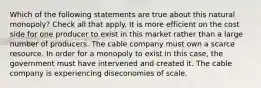 Which of the following statements are true about this natural monopoly? Check all that apply. It is more efficient on the cost side for one producer to exist in this market rather than a large number of producers. The cable company must own a scarce resource. In order for a monopoly to exist in this case, the government must have intervened and created it. The cable company is experiencing diseconomies of scale.