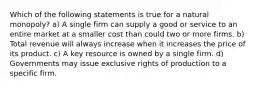 Which of the following statements is true for a natural monopoly? a) A single firm can supply a good or service to an entire market at a smaller cost than could two or more firms. b) Total revenue will always increase when it increases the price of its product. c) A key resource is owned by a single firm. d) Governments may issue exclusive rights of production to a specific firm.