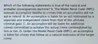 Which of the following statements is true of the natural and probable consequences doctrine? A. The Model Penal Code (MPC) extends accomplice liability to crimes that an accomplice did not aid or intend. B. An accomplice is liable for an act motivated by a separate and independent intent from that of the ultimate criminal goal. C. An accomplice will be liable for additional crimes committed to achieve the actual crime contemplated by him or her. D. Under the Model Penal Code (MPC), an accomplice is liable for crimes that follow as a natural extension of the target crime.