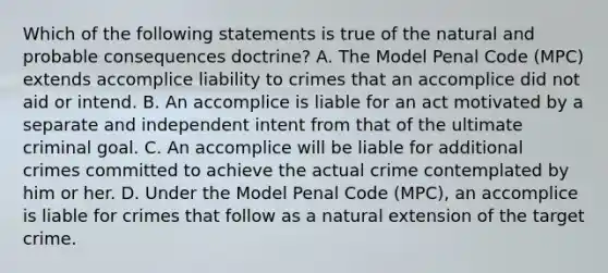 Which of the following statements is true of the natural and probable consequences doctrine? A. The Model Penal Code (MPC) extends accomplice liability to crimes that an accomplice did not aid or intend. B. An accomplice is liable for an act motivated by a separate and independent intent from that of the ultimate criminal goal. C. An accomplice will be liable for additional crimes committed to achieve the actual crime contemplated by him or her. D. Under the Model Penal Code (MPC), an accomplice is liable for crimes that follow as a natural extension of the target crime.