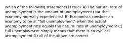 Which of the following statements is true? A) The natural rate of unemployment is the amount of unemployment that the economy normally experiences? B) Economists consider an economy to be at "full unemployment" when the actual unemployment rate equals the natural rate of unemployment C) Full unemployment simply means that there is no cyclical unemployment D) all of the above are correct