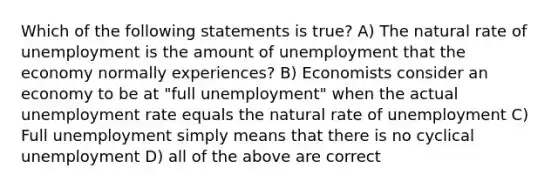 Which of the following statements is true? A) The natural rate of unemployment is the amount of unemployment that the economy normally experiences? B) Economists consider an economy to be at "full unemployment" when the actual unemployment rate equals the natural rate of unemployment C) Full unemployment simply means that there is no cyclical unemployment D) all of the above are correct