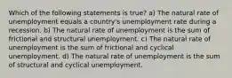 Which of the following statements is true? a) The natural rate of unemployment equals a country's unemployment rate during a recession. b) The natural rate of unemployment is the sum of frictional and structural unemployment. c) The natural rate of unemployment is the sum of frictional and cyclical unemployment. d) The natural rate of unemployment is the sum of structural and cyclical unemployment.