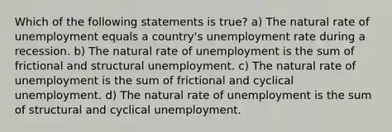 Which of the following statements is true? a) The natural rate of unemployment equals a country's unemployment rate during a recession. b) The natural rate of unemployment is the sum of frictional and structural unemployment. c) The natural rate of unemployment is the sum of frictional and cyclical unemployment. d) The natural rate of unemployment is the sum of structural and cyclical unemployment.