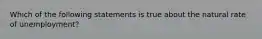 Which of the following statements is true about the natural rate of unemployment?