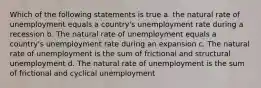 Which of the following statements is true a. the natural rate of unemployment equals a country's unemployment rate during a recession b. The natural rate of unemployment equals a country's unemployment rate during an expansion c. The natural rate of unemployment is the sum of frictional and structural unemployment d. The natural rate of unemployment is the sum of frictional and cyclical unemployment