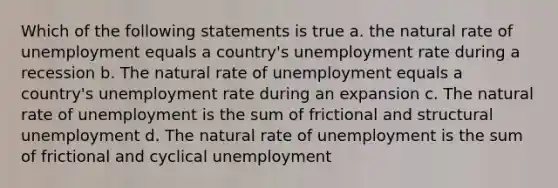 Which of the following statements is true a. the natural rate of unemployment equals a country's unemployment rate during a recession b. The natural rate of unemployment equals a country's unemployment rate during an expansion c. The natural rate of unemployment is the sum of frictional and structural unemployment d. The natural rate of unemployment is the sum of frictional and cyclical unemployment