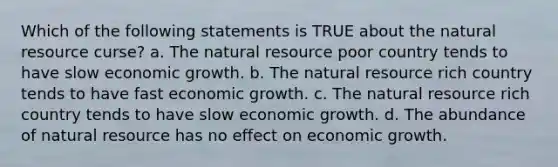 Which of the following statements is TRUE about the natural resource curse? a. The natural resource poor country tends to have slow economic growth. b. The natural resource rich country tends to have fast economic growth. c. The natural resource rich country tends to have slow economic growth. d. The abundance of natural resource has no effect on economic growth.