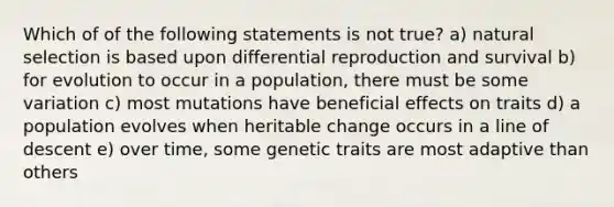 Which of of the following statements is not true? a) natural selection is based upon differential reproduction and survival b) for evolution to occur in a population, there must be some variation c) most mutations have beneficial effects on traits d) a population evolves when heritable change occurs in a line of descent e) over time, some genetic traits are most adaptive than others