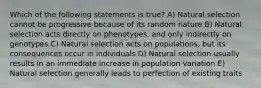 Which of the following statements is true? A) Natural selection cannot be progressive because of its random nature B) Natural selection acts directly on phenotypes, and only indirectly on genotypes C) Natural selection acts on populations, but its consequences occur in individuals D) Natural selection usually results in an immediate increase in population variation E) Natural selection generally leads to perfection of existing traits