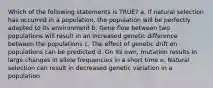 Which of the following statements is TRUE? a. If natural selection has occurred in a population, the population will be perfectly adapted to its environment b. Gene flow between two populations will result in an increased genetic difference between the populations c. The effect of genetic drift on populations can be predicted d. On its own, mutation results in large changes in allele frequencies in a short time e. Natural selection can result in decreased genetic variation in a population