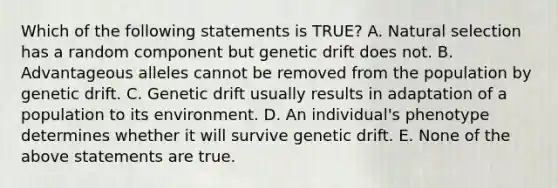 Which of the following statements is TRUE? A. Natural selection has a random component but genetic drift does not. B. Advantageous alleles cannot be removed from the population by genetic drift. C. Genetic drift usually results in adaptation of a population to its environment. D. An individual's phenotype determines whether it will survive genetic drift. E. None of the above statements are true.