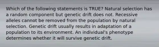 Which of the following statements is TRUE? Natural selection has a random component but genetic drift does not. Recessive alleles cannot be removed from the population by natural selection. Genetic drift usually results in adaptation of a population to its environment. An individual's phenotype determines whether it will survive genetic drift.