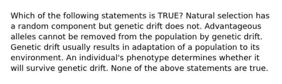 Which of the following statements is TRUE? <a href='https://www.questionai.com/knowledge/kAcbTwWr3l-natural-selection' class='anchor-knowledge'>natural selection</a> has a random component but <a href='https://www.questionai.com/knowledge/kiDrgjXyQn-genetic-drift' class='anchor-knowledge'>genetic drift</a> does not. Advantageous alleles cannot be removed from the population by genetic drift. Genetic drift usually results in adaptation of a population to its environment. An individual's phenotype determines whether it will survive genetic drift. None of the above statements are true.