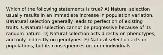 Which of the following statements is true? A) Natural selection usually results in an immediate increase in population variation. B)Natural selection generally leads to perfection of existing traits. C)Natural selection cannot be progressive because of its random nature. D) Natural selection acts directly on phenotypes, and only indirectly on genotypes. E) Natural selection acts on populations, but its consequences occur in individuals.