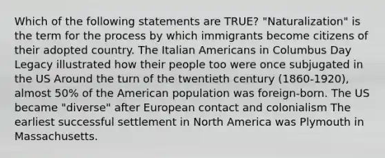 Which of the following statements are TRUE? "Naturalization" is the term for the process by which immigrants become citizens of their adopted country. The Italian Americans in Columbus Day Legacy illustrated how their people too were once subjugated in the US Around the turn of the twentieth century (1860-1920), almost 50% of the American population was foreign-born. The US became "diverse" after European contact and colonialism The earliest successful settlement in North America was Plymouth in Massachusetts.