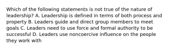 Which of the following statements is not true of the nature of leadership? A. Leadership is defined in terms of both process and property B. Leaders guide and direct group members to meet goals C. Leaders need to use force and formal authority to be successful D. Leaders use noncoercive influence on the people they work with