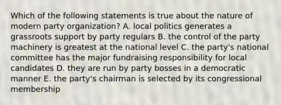 Which of the following statements is true about the nature of modern party organization? A. local politics generates a grassroots support by party regulars B. the control of the party machinery is greatest at the national level C. the party's national committee has the major fundraising responsibility for local candidates D. they are run by party bosses in a democratic manner E. the party's chairman is selected by its congressional membership