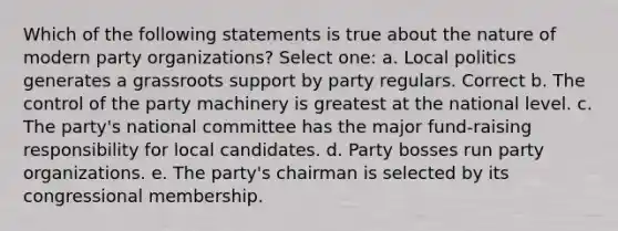 Which of the following statements is true about the nature of modern party organizations? Select one: a. Local politics generates a grassroots support by party regulars. Correct b. The control of the party machinery is greatest at the national level. c. The party's national committee has the major fund-raising responsibility for local candidates. d. Party bosses run party organizations. e. The party's chairman is selected by its congressional membership.