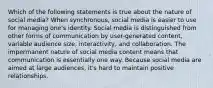 Which of the following statements is true about the nature of social media? When synchronous, social media is easier to use for managing one's identity. Social media is distinguished from other forms of communication by user-generated content, variable audience size, interactivity, and collaboration. The impermanent nature of social media content means that communication is essentially one way. Because social media are aimed at large audiences, it's hard to maintain positive relationships.