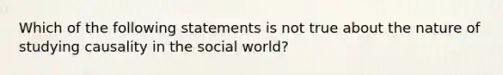 Which of the following statements is not true about the nature of studying causality in the social world?