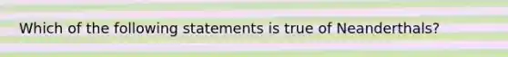 Which of the following statements is true of Neanderthals?