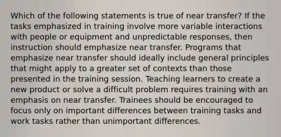 Which of the following statements is true of near transfer? If the tasks emphasized in training involve more variable interactions with people or equipment and unpredictable responses, then instruction should emphasize near transfer. Programs that emphasize near transfer should ideally include general principles that might apply to a greater set of contexts than those presented in the training session. Teaching learners to create a new product or solve a difficult problem requires training with an emphasis on near transfer. Trainees should be encouraged to focus only on important differences between training tasks and work tasks rather than unimportant differences.