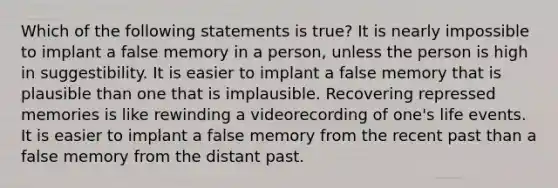 Which of the following statements is true? It is nearly impossible to implant a false memory in a person, unless the person is high in suggestibility. It is easier to implant a false memory that is plausible than one that is implausible. Recovering repressed memories is like rewinding a videorecording of one's life events. It is easier to implant a false memory from the recent past than a false memory from the distant past.