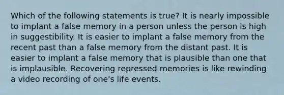 Which of the following statements is true? It is nearly impossible to implant a false memory in a person unless the person is high in suggestibility. It is easier to implant a false memory from the recent past than a false memory from the distant past. It is easier to implant a false memory that is plausible than one that is implausible. Recovering repressed memories is like rewinding a video recording of one's life events.