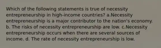 Which of the following statements is true of necessity entrepreneurship in high-income countries? a.Necessity entrepreneurship is a major contributor to the nation's economy. b. The risks of necessity entrepreneurship are low. c.Necessity entrepreneurship occurs when there are several sources of income. d. The rate of necessity entrepreneurship is low.