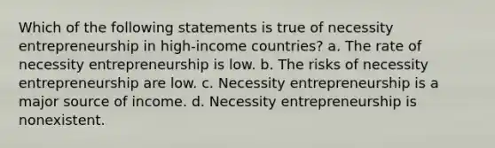 Which of the following statements is true of necessity entrepreneurship in high-income countries? a. The rate of necessity entrepreneurship is low. b. The risks of necessity entrepreneurship are low. c. Necessity entrepreneurship is a major source of income. d. Necessity entrepreneurship is nonexistent.