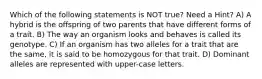 Which of the following statements is NOT true? Need a Hint? A) A hybrid is the offspring of two parents that have different forms of a trait. B) The way an organism looks and behaves is called its genotype. C) If an organism has two alleles for a trait that are the same, it is said to be homozygous for that trait. D) Dominant alleles are represented with upper-case letters.