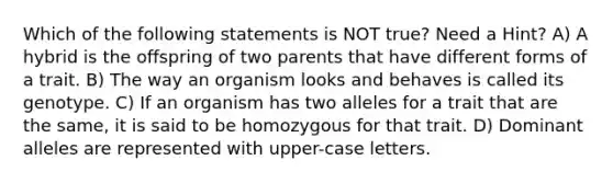 Which of the following statements is NOT true? Need a Hint? A) A hybrid is the offspring of two parents that have different forms of a trait. B) The way an organism looks and behaves is called its genotype. C) If an organism has two alleles for a trait that are the same, it is said to be homozygous for that trait. D) Dominant alleles are represented with upper-case letters.